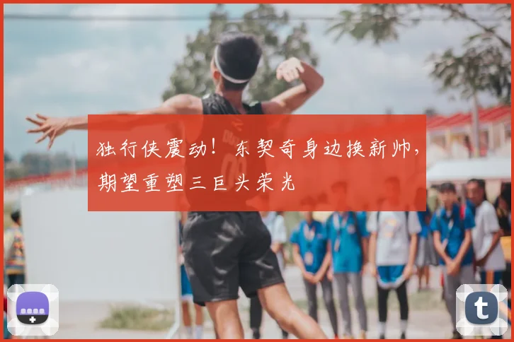 独行侠震动！东契奇身边换新帅，期望重塑三巨头荣光