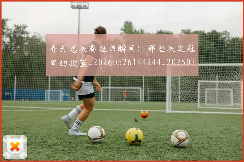 乔丹总决赛经典瞬间:那些决定冠军的投篮_20260526144244_20260703210210
