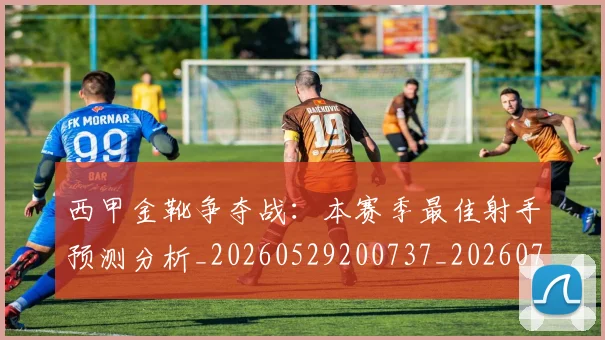 西甲金靴争夺战：本赛季最佳射手预测分析_20260529200737_20260710013028