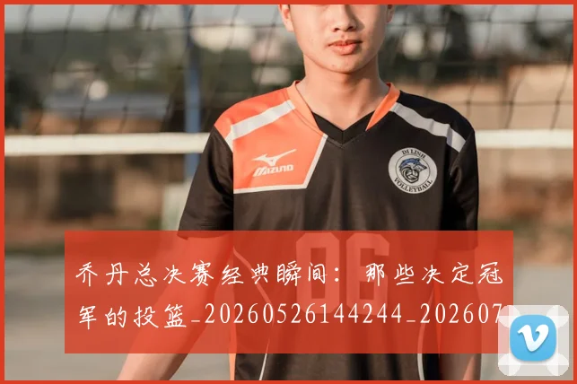 乔丹总决赛经典瞬间:那些决定冠军的投篮_20260526144244_20260703210210