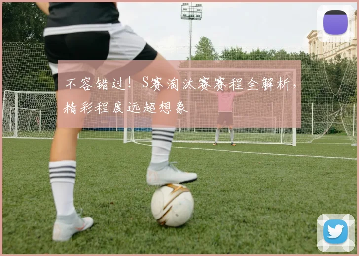 不容错过！S赛淘汰赛赛程全解析，精彩程度远超想象