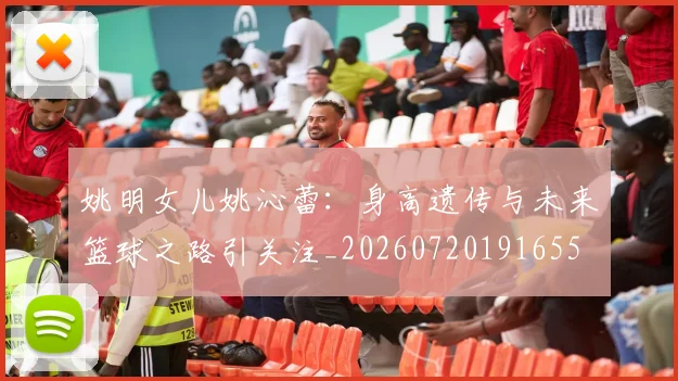 姚明女儿姚沁蕾:身高遗传与未来篮球之路引关注_20260720191655