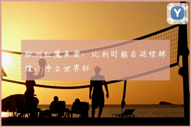 欧洲红魔来袭，比利时能否延续辉煌，冲击世界杯