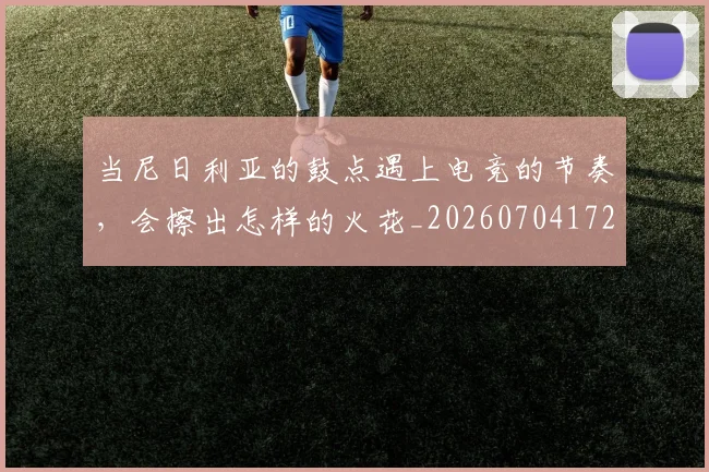 当尼日利亚的鼓点遇上电竞的节奏，会擦出怎样的火花_20260704172017