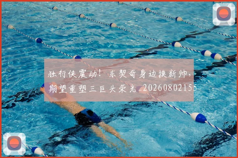独行侠震动！东契奇身边换新帅，期望重塑三巨头荣光_20260802155946