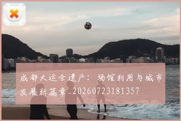 成都大运会遗产：场馆利用与城市发展新篇章_20260723181357