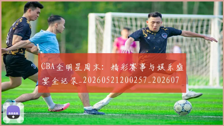 CBA全明星周末:精彩赛事与娱乐盛宴全记录_20260521200257_20260712043759