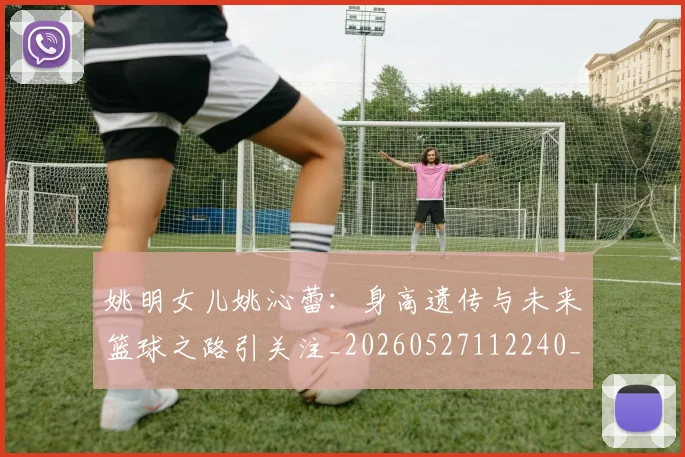 姚明女儿姚沁蕾：身高遗传与未来篮球之路引关注_20260527112240_20260720191658
