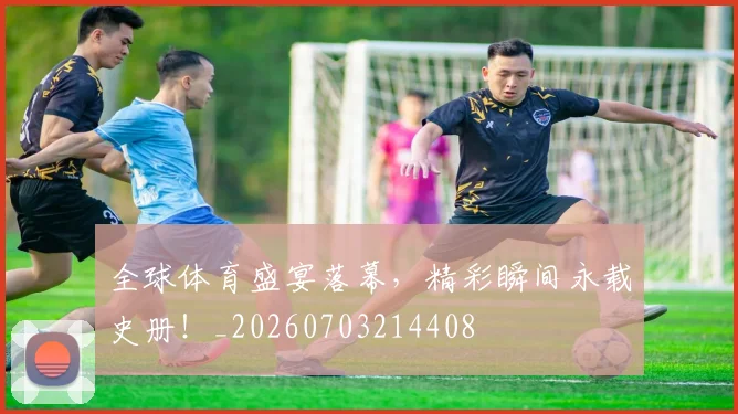 全球体育盛宴落幕,精彩瞬间永载史册!_20260703214408