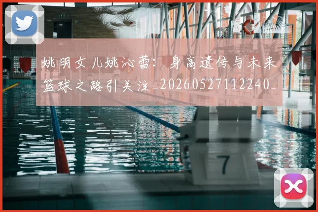姚明女儿姚沁蕾：身高遗传与未来篮球之路引关注_20260527112240_20260720191658