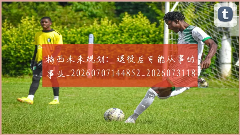 梅西未来规划:退役后可能从事的事业_20260707144852_20260731181902