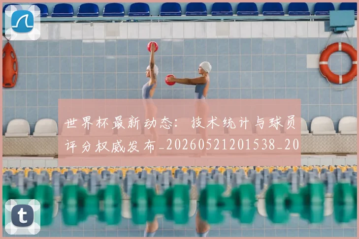世界杯最新动态：技术统计与球员评分权威发布_20260521201538_20260702174101
