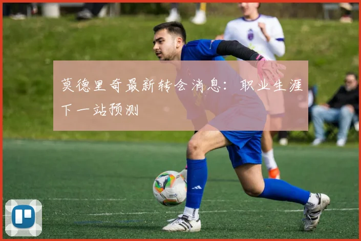 莫德里奇最新转会消息：职业生涯下一站预测