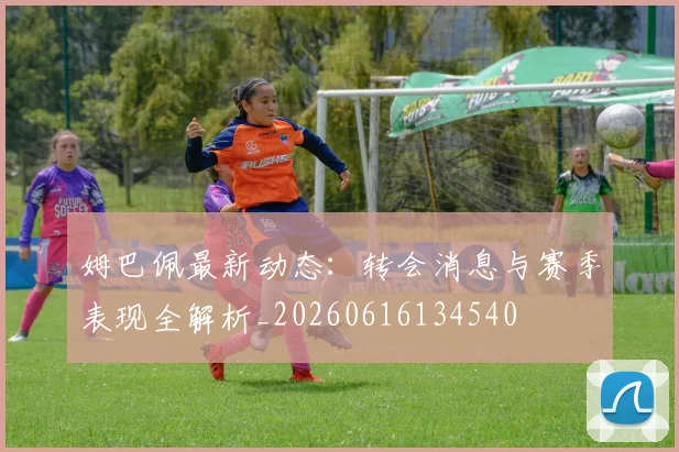姆巴佩最新动态：转会消息与赛季表现全解析_20260616134540