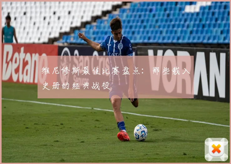 维尼修斯最佳比赛盘点:那些载入史册的经典战役