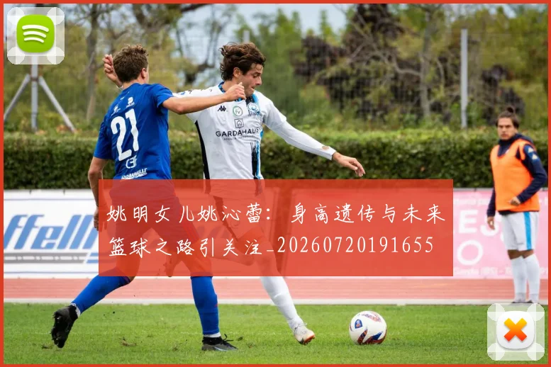 姚明女儿姚沁蕾：身高遗传与未来篮球之路引关注_20260720191655