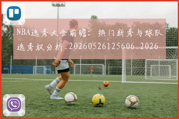 NBA选秀大会前瞻:热门新秀与球队选秀权分析_20260526125606_20260702171600_20260714214732