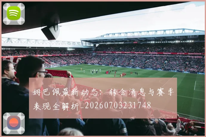 姆巴佩最新动态:转会消息与赛季表现全解析_20260703231748