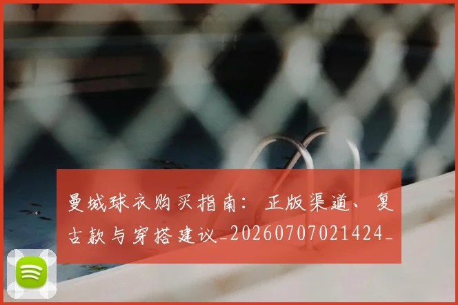 曼城球衣购买指南:正版渠道、复古款与穿搭建议_20260707021424_20260731173059