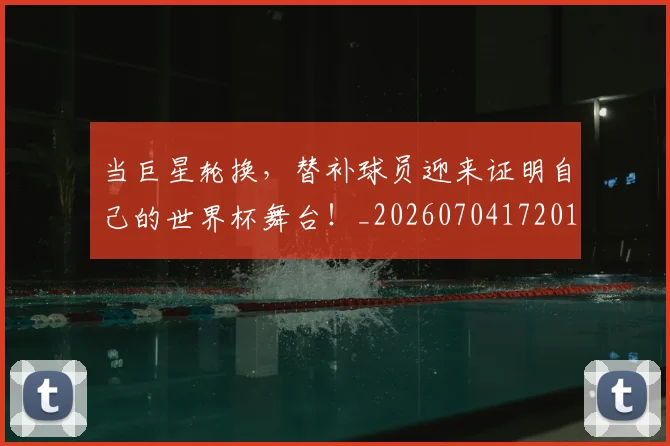 当巨星轮换，替补球员迎来证明自己的世界杯舞台！_20260704172019