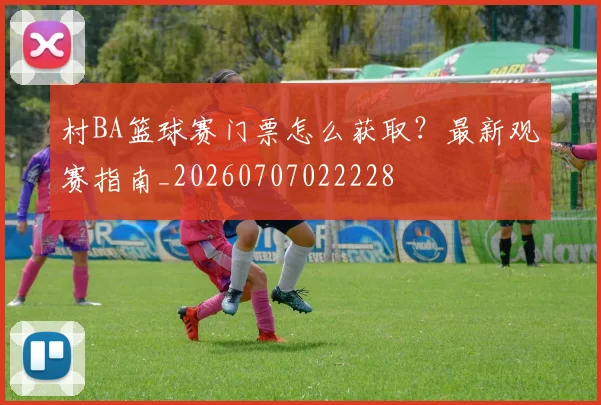 村BA篮球赛门票怎么获取？最新观赛指南_20260707022228