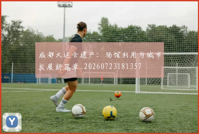 成都大运会遗产:场馆利用与城市发展新篇章_20260723181357