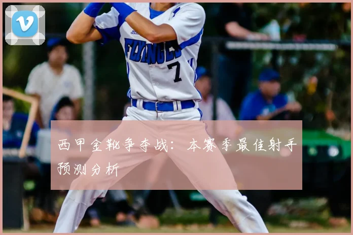 西甲金靴争夺战:本赛季最佳射手预测分析
